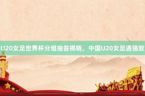 U20女足世界杯分组抽签揭晓，中国U20女足遇强敌