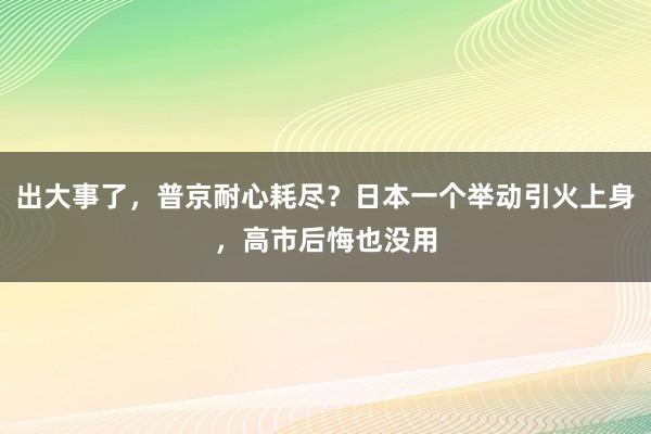出大事了，普京耐心耗尽？日本一个举动引火上身，高市后悔也没用